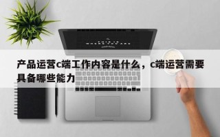 产品运营c端工作内容是什么，c端运营需要具备哪些能力