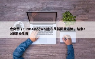 太突然了！NBA名记Woj宣布从新闻业退休，结束30年职业生涯