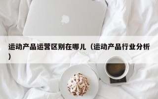 运动产品运营区别在哪儿（运动产品行业分析）