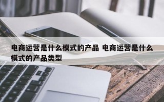 电商运营是什么模式的产品 电商运营是什么模式的产品类型