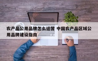 农产品公用品牌怎么运营 中国农产品区域公用品牌建设指南