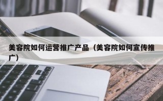 美容院如何运营推广产品（美容院如何宣传推广）