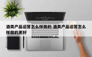 酒类产品运营怎么样做的 酒类产品运营怎么样做的更好