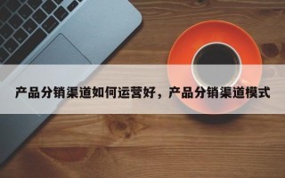 产品分销渠道如何运营好，产品分销渠道模式