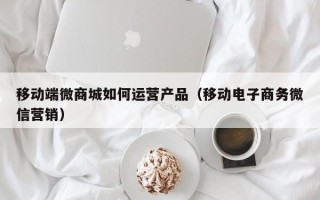 移动端微商城如何运营产品（移动电子商务微信营销）