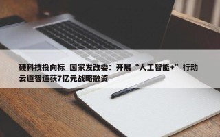 硬科技投向标_国家发改委：开展“人工智能+”行动 云道智造获7亿元战略融资