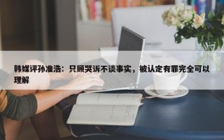 韩媒评孙准浩：只顾哭诉不谈事实，被认定有罪完全可以理解