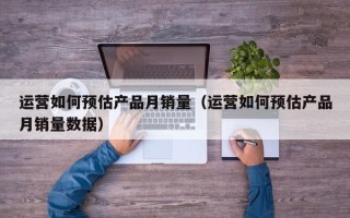 运营如何预估产品月销量（运营如何预估产品月销量数据）