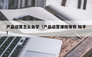 产品运营怎么自学（产品运营课程推荐 知乎）