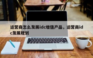 运营商怎么发展idc增值产品，运营商idc发展规划