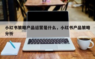 小红书策略产品运营是什么，小红书产品策略分析