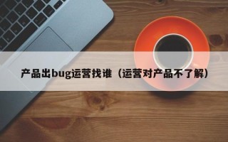 产品出bug运营找谁（运营对产品不了解）