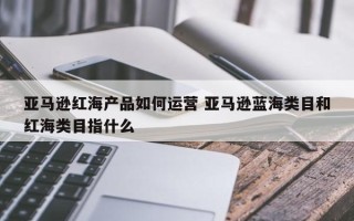 亚马逊红海产品如何运营 亚马逊蓝海类目和红海类目指什么