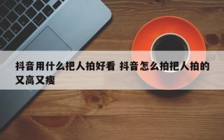 抖音用什么把人拍好看 抖音怎么拍把人拍的又高又瘦