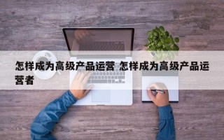 怎样成为高级产品运营 怎样成为高级产品运营者