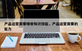 产品运营需要哪些知识技能，产品运营需要的能力