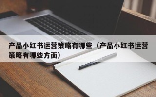 产品小红书运营策略有哪些（产品小红书运营策略有哪些方面）