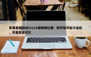 苹果客服回应iOS18相册被吐槽：刚开始可能不适应，尽量后续优化