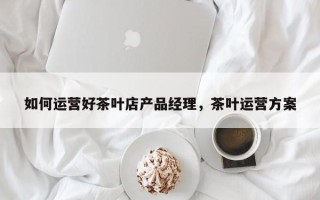 如何运营好茶叶店产品经理，茶叶运营方案