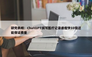 研究表明：ChatGPT撰写医疗记录速度快10倍还能保证质量