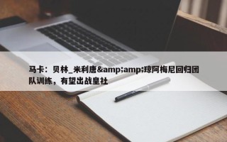 马卡：贝林_米利唐&amp;琼阿梅尼回归团队训练，有望出战皇社