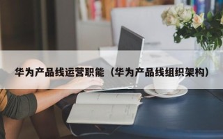 华为产品线运营职能（华为产品线组织架构）