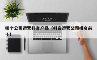 哪个公司运营抖音产品（抖音运营公司排名前十）