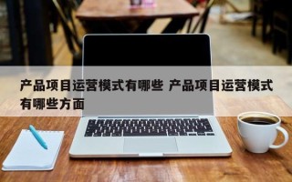 产品项目运营模式有哪些 产品项目运营模式有哪些方面