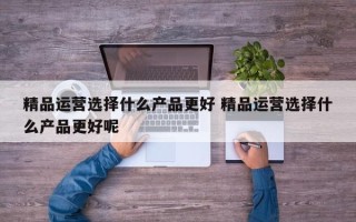 精品运营选择什么产品更好 精品运营选择什么产品更好呢