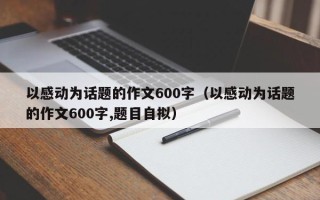 以感动为话题的作文600字（以感动为话题的作文600字,题目自拟）