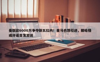 曼联欲6000万争夺新瓦拉内！皇马也想引进，滕哈格或许诺首发游说