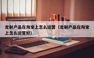 定制产品在淘宝上怎么运营（定制产品在淘宝上怎么运营好）