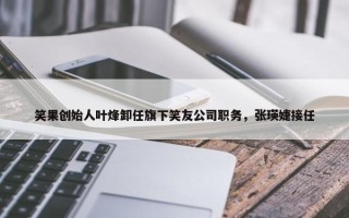 笑果创始人叶烽卸任旗下笑友公司职务，张瑛婕接任