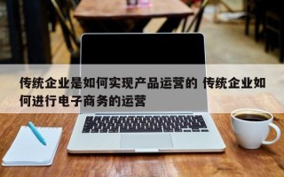 传统企业是如何实现产品运营的 传统企业如何进行电子商务的运营