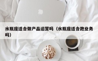 水瓶座适合做产品运营吗（水瓶座适合跑业务吗）