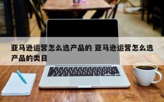 亚马逊运营怎么选产品的 亚马逊运营怎么选产品的类目