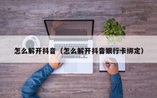 怎么解开抖音（怎么解开抖音银行卡绑定）