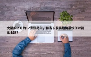 火箭般上升的17岁亚马尔，按当下发展趋势最快何时能拿金球？