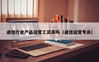 通信行业产品运营工资高吗（通信运营专员）