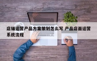 店铺运营产品方案策划怎么写 产品店面运营系统流程