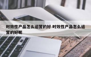 时效性产品怎么运营的好 时效性产品怎么运营的好呢