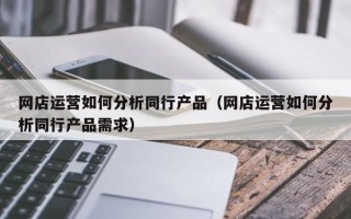 网店运营如何分析同行产品（网店运营如何分析同行产品需求）