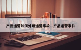 产品运营如何处理运营事故，产品运营事件