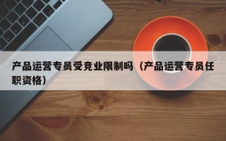 产品运营专员受竞业限制吗（产品运营专员任职资格）