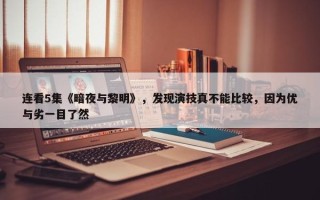 连看5集《暗夜与黎明》，发现演技真不能比较，因为优与劣一目了然