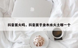 抖音属火吗，抖音属于金木水火土哪一个