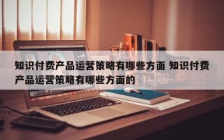 知识付费产品运营策略有哪些方面 知识付费产品运营策略有哪些方面的