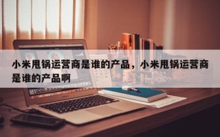 小米甩锅运营商是谁的产品，小米甩锅运营商是谁的产品啊