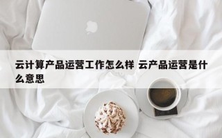 云计算产品运营工作怎么样 云产品运营是什么意思