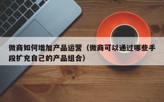 微商如何增加产品运营（微商可以通过哪些手段扩充自己的产品组合）